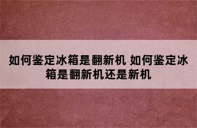 如何鉴定冰箱是翻新机 如何鉴定冰箱是翻新机还是新机